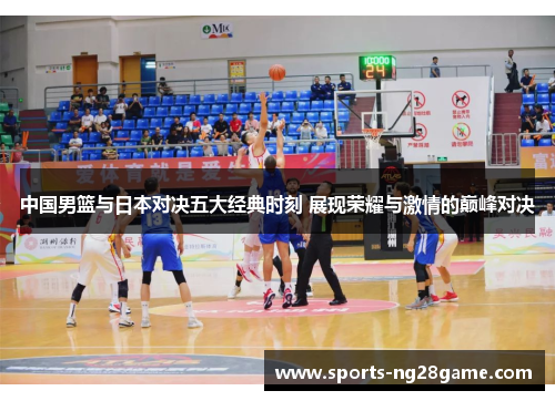 中国男篮与日本对决五大经典时刻 展现荣耀与激情的巅峰对决